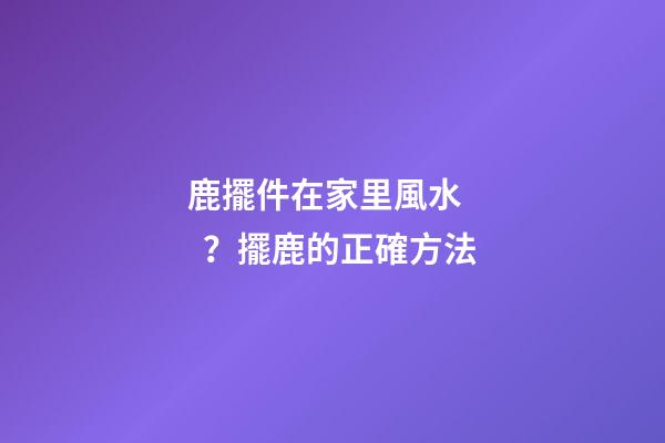 鹿擺件在家里風水？擺鹿的正確方法